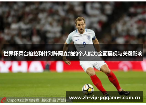 世界杯舞台格拉利什对阵阿森纳的个人能力全面展现与关键影响 世界杯舞台格拉利什对阵阿森纳的个人能力全面展现与关键影响