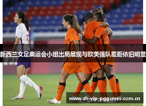 新西兰女足奥运会小组出局展现与欧美强队差距依旧明显 新西兰女足奥运会小组出局展现与欧美强队差距依旧明显